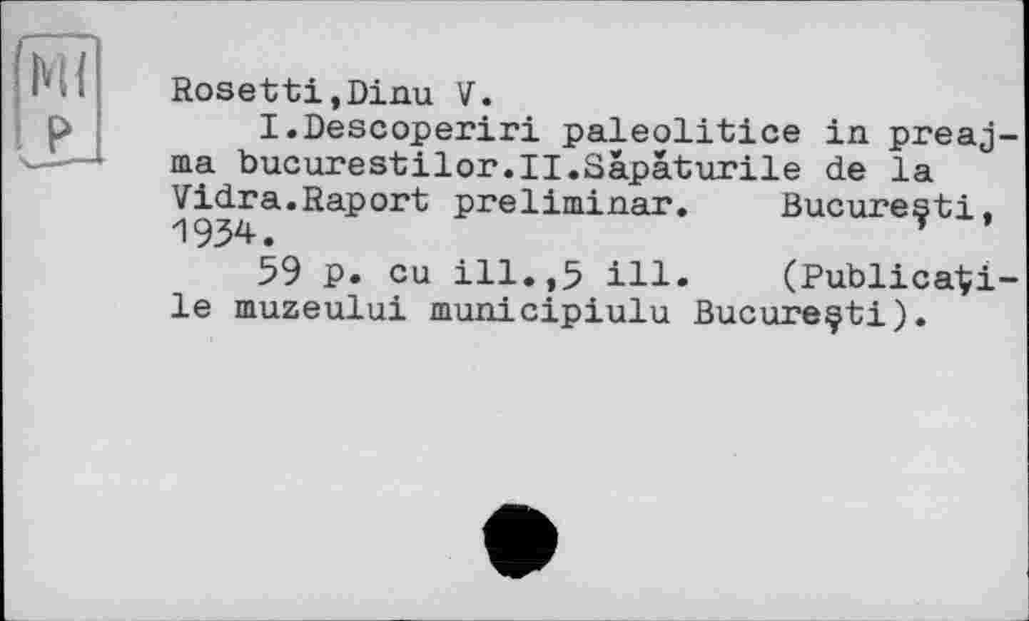 ﻿ІЧ{
Rosetti.Dinu V.
I.Descoperiri paleolitice in preaj-ma bucurestilor.II.Sàpàturile de la Vidra.Raport preliminar 1934.
59 p. eu ill.,5 ill le muzeului municipiulu Bucureçti)
Bucure^ti, (Publica'Çi-